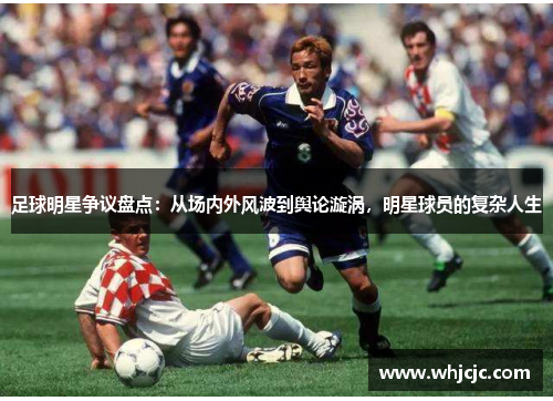 足球明星争议盘点：从场内外风波到舆论漩涡，明星球员的复杂人生
