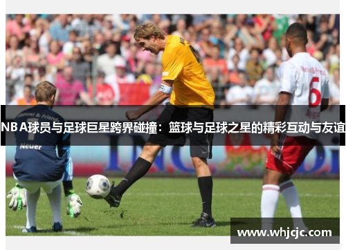 NBA球员与足球巨星跨界碰撞：篮球与足球之星的精彩互动与友谊