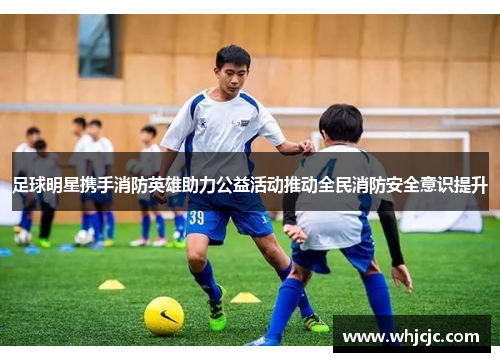 足球明星携手消防英雄助力公益活动推动全民消防安全意识提升