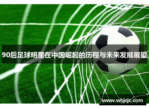 90后足球明星在中国崛起的历程与未来发展展望