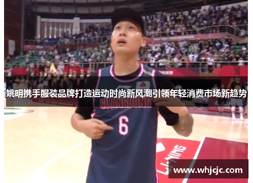 姚明携手服装品牌打造运动时尚新风潮引领年轻消费市场新趋势