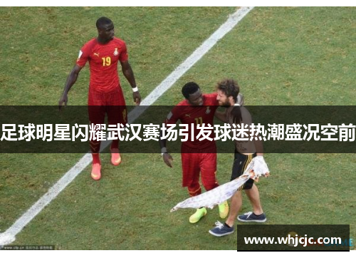 足球明星闪耀武汉赛场引发球迷热潮盛况空前