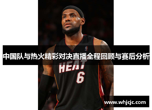 中国队与热火精彩对决直播全程回顾与赛后分析