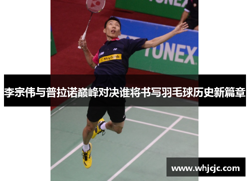 李宗伟与普拉诺巅峰对决谁将书写羽毛球历史新篇章